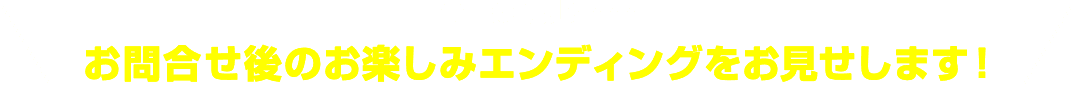 今回は特別に…お問い合わせ後のお楽しみエンディングをお見せします!